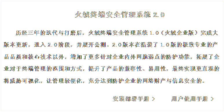 文本框: 火絨終端安全管理系統(tǒng)2.0

歷經(jīng)三年的迭代與打磨后，火絨終端安全管理系統(tǒng)1.0（火絨企業(yè)版）完成大版本更新，進(jìn)入2.0階段，并展開(kāi)公測(cè)。2.0版本在沿襲了1.0版的極致專(zhuān)業(yè)的產(chǎn)品品質(zhì)和核心技術(shù)以外，增加了更多針對(duì)企業(yè)內(nèi)外網(wǎng)脆弱點(diǎn)的防護(hù)功能，拓展了企業(yè)對(duì)于終端管理的范圍和方式，提升了產(chǎn)品的兼容性、易用性，最終實(shí)現(xiàn)更直觀的將威脅可視化，讓管理輕便化，充分達(dá)到防護(hù)企業(yè)的網(wǎng)絡(luò)財(cái)產(chǎn)與信息安全的。 
     
                             安裝部署手冊(cè) >     用戶(hù)使用手冊(cè) >
